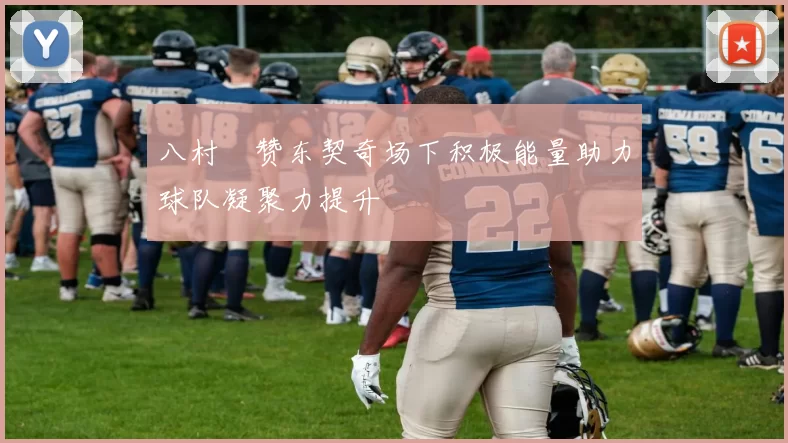 八村塁赞东契奇场下积极能量助力球队凝聚力提升