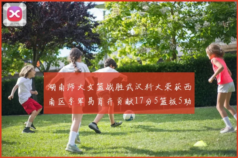 湖南师大女篮战胜武汉科大荣获西南区季军易育卉贡献17分5篮板5助攻