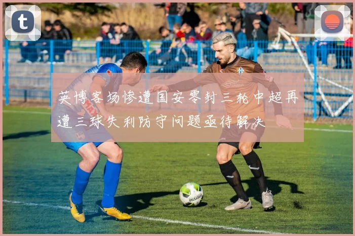 英博客场惨遭国安零封三轮中超再遭三球失利防守问题亟待解决