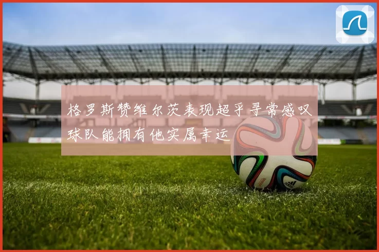 格罗斯赞维尔茨表现超乎寻常感叹球队能拥有他实属幸运