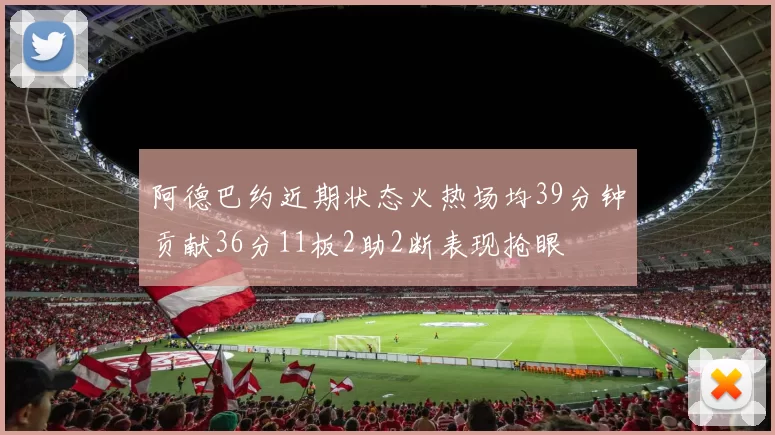 阿德巴约近期状态火热场均39分钟贡献36分11板2助2断表现抢眼