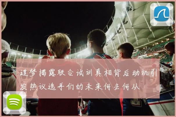 追梦揭露联合试训真相背后动机引发热议选手们的未来何去何从