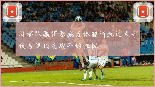 海港队赢得蓉城后体能消耗过大导致与津门虎战平的担忧