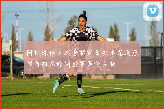 阿斯媒体分析普雷斯蒂安尼落选原因与维尼修斯禁赛事件关联