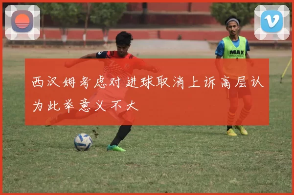 西汉姆考虑对进球取消上诉高层认为此举意义不大
