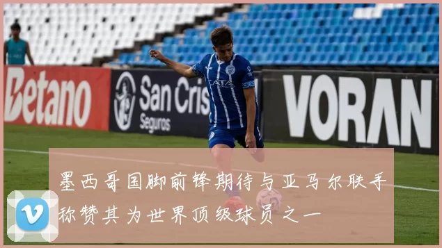 墨西哥国脚前锋期待与亚马尔联手称赞其为世界顶级球员之一