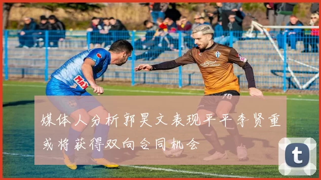 媒体人分析郭昊文表现平平李贤重或将获得双向合同机会