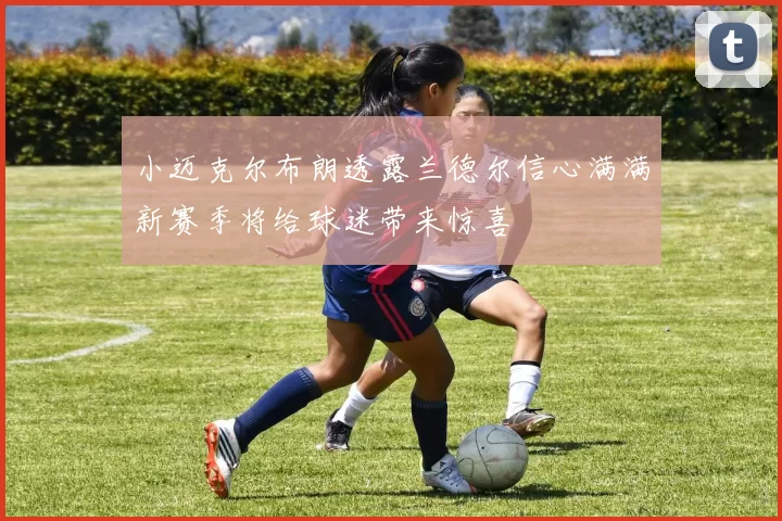 小迈克尔布朗透露兰德尔信心满满新赛季将给球迷带来惊喜