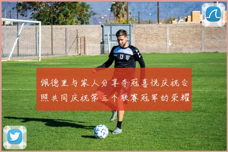 佩德里与家人分享夺冠喜悦庆祝合照共同庆祝第三个联赛冠军的荣耀时刻