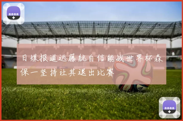 日媒报道远藤航自信能战世界杯森保一坚持让其退出比赛