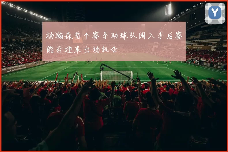 杨瀚森首个赛季助球队闯入季后赛能否迎来出场机会