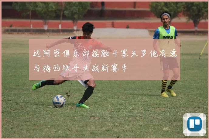 迈阿密俱乐部接触卡塞米罗他有意与梅西联手共战新赛季