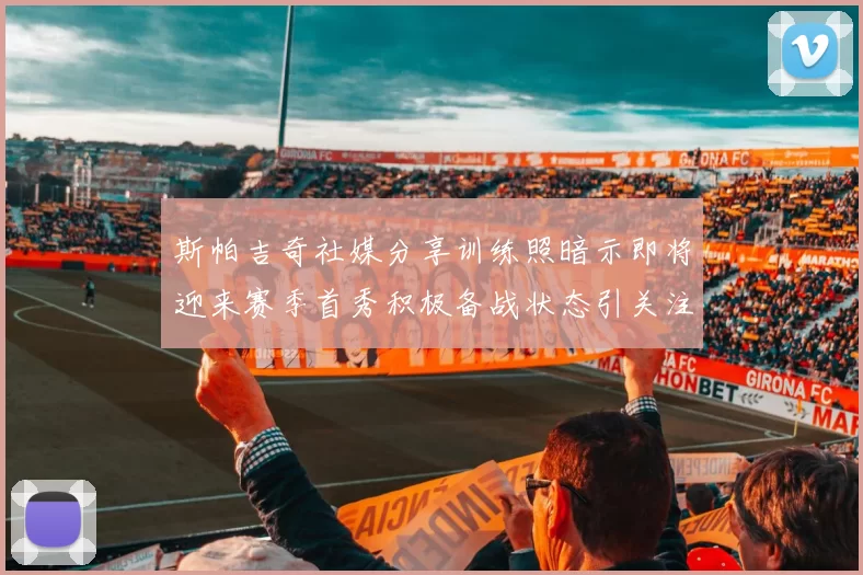 斯帕吉奇社媒分享训练照暗示即将迎来赛季首秀积极备战状态引关注