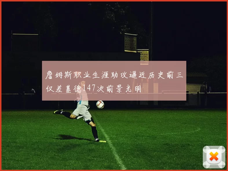 詹姆斯职业生涯助攻逼近历史前三仅差基德147次前景光明