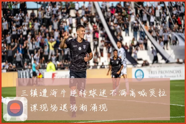三镇遭海牛逆转球迷不满高喊莫拉下课现场退场潮涌现