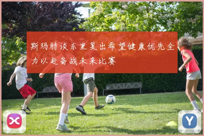 斯玛特谈东里复出希望健康优先全力以赴备战未来比赛