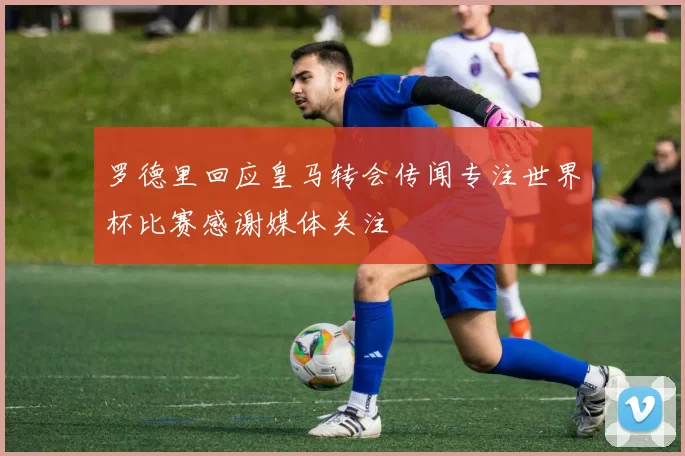 罗德里回应皇马转会传闻专注世界杯比赛感谢媒体关注
