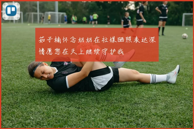 茹子楠怀念奶奶在社媒晒照表达深情愿您在天上继续守护我