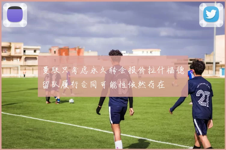 曼联只考虑永久转会报价拉什福德留队履行合同可能性依然存在