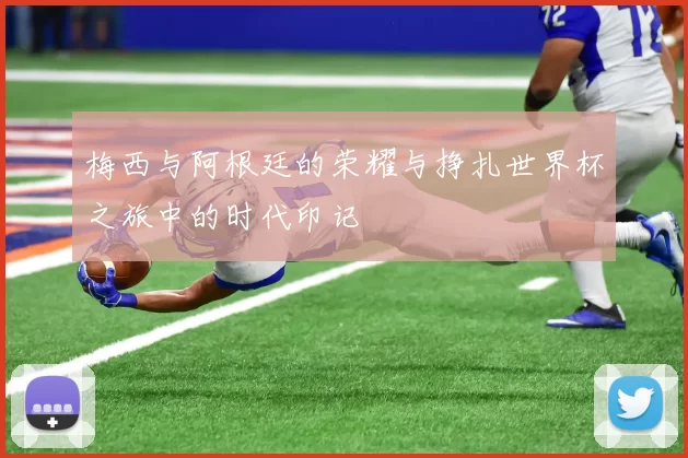 梅西与阿根廷的荣耀与挣扎世界杯之旅中的时代印记
