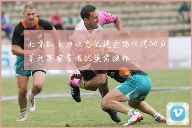 北京队主力状态低迷全场仅得66分系列赛前景堪忧亟需振作