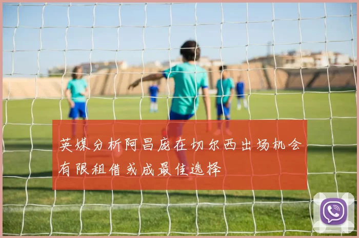 英媒分析阿昌庞在切尔西出场机会有限租借或成最佳选择