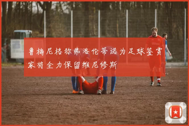 鲁梅尼格称弗洛伦蒂诺为足球鉴赏家将全力保留维尼修斯